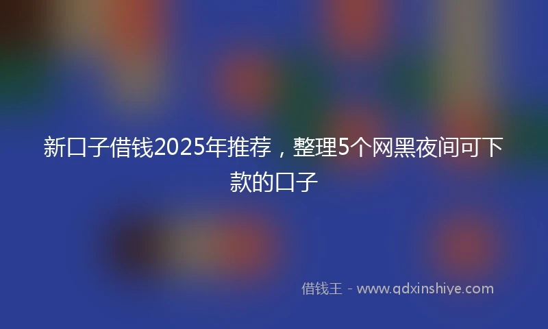 新口子借钱2025年推荐，整理5个网黑夜间可下款的口子
