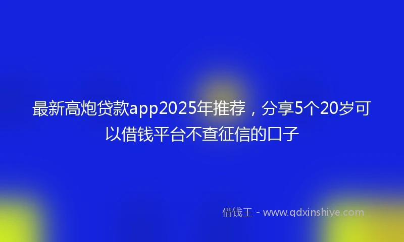 最新高炮贷款app2025年推荐，分享5个20岁可以借钱平台不查征信的口子
