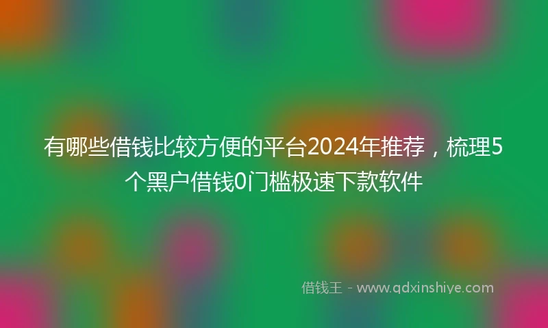 有哪些借钱比较方便的平台2024年推荐，梳理5个黑户借钱0门槛极速下款软件