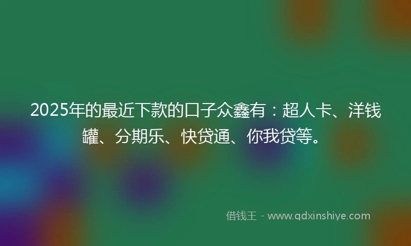 2025年的最近下款的口子众鑫有：超人卡、洋钱罐、分期乐、快贷通、你我贷等。