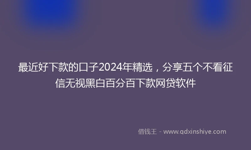 最近好下款的口子2024年精选，分享五个不看征信无视黑白百分百下款网贷软件