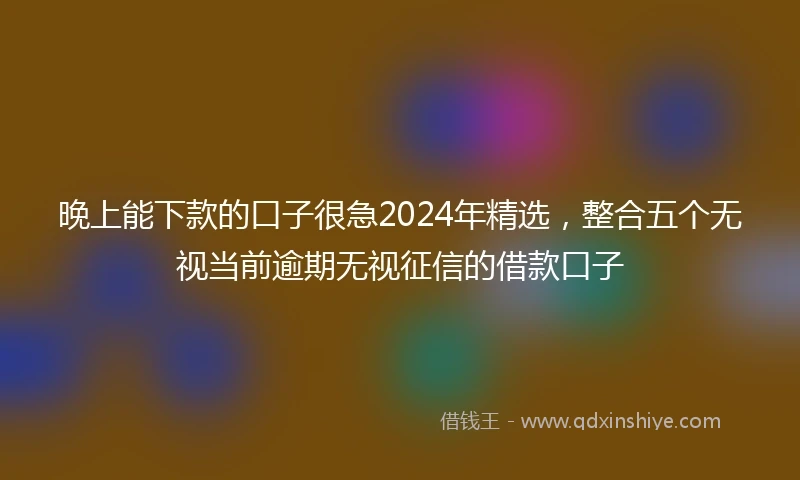 晚上能下款的口子很急2024年精选，整合五个无视当前逾期无视征信的借款口子
