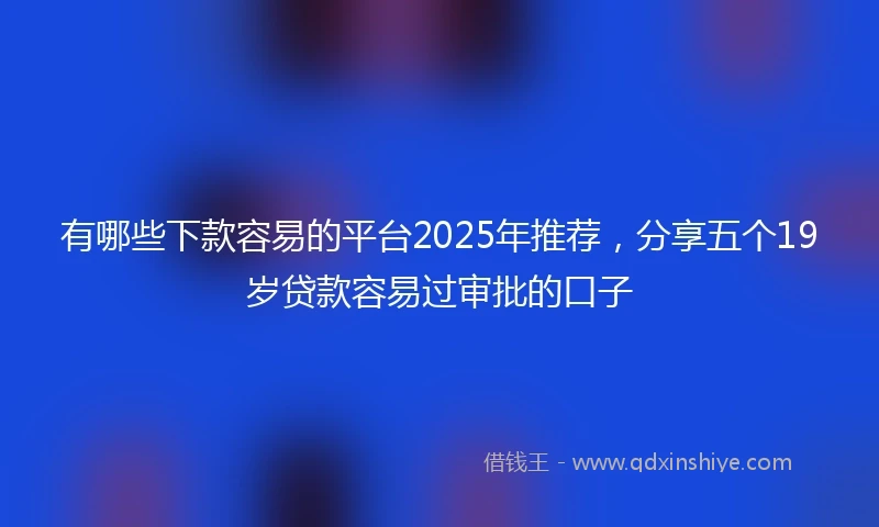 有哪些下款容易的平台2025年推荐，分享五个19岁贷款容易过审批的口子