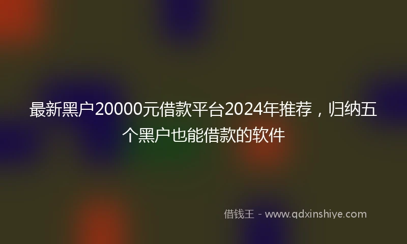 最新黑户20000元借款平台2024年推荐，归纳五个黑户也能借款的软件