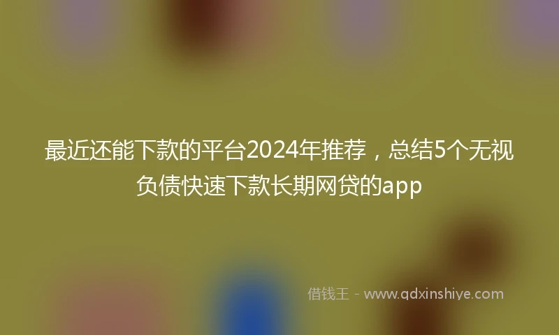 最近还能下款的平台2024年推荐，总结5个无视负债快速下款长期网贷的app