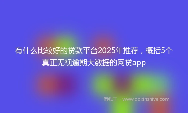 有什么比较好的贷款平台2025年推荐，概括5个真正无视逾期大数据的网贷app