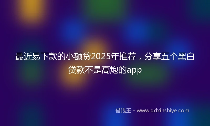 最近易下款的小额贷2025年推荐，分享五个黑白贷款不是高炮的app