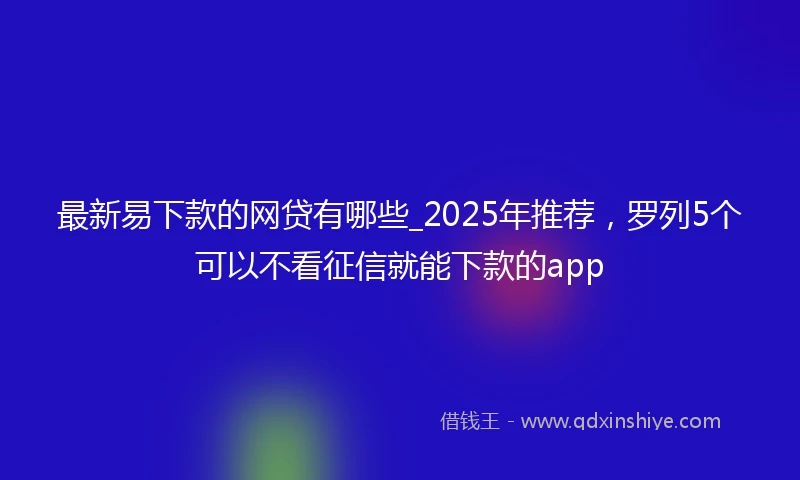 最新易下款的网贷有哪些_2025年推荐，罗列5个可以不看征信就能下款的app