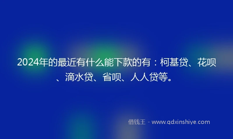 2024年的最近有什么能下款的有：柯基贷、花呗、滴水贷、省呗、人人贷等。