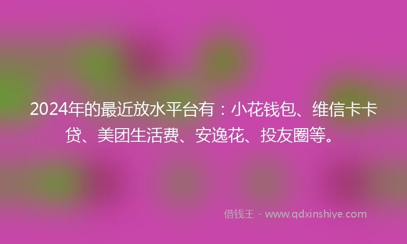 2024年的最近放水平台有：小花钱包、维信卡卡贷、美团生活费、安逸花、投友圈等。