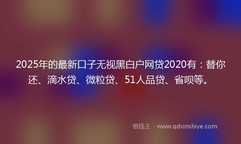 2025年的最新口子无视黑白户网贷2020有：替你还、滴水贷、微粒贷、51人品贷、省呗等。
