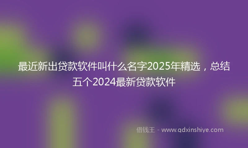 最近新出贷款软件叫什么名字2025年精选，总结五个2024最新贷款软件