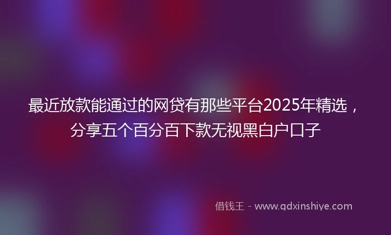 最近放款能通过的网贷有那些平台2025年精选，分享五个百分百下款无视黑白户口子