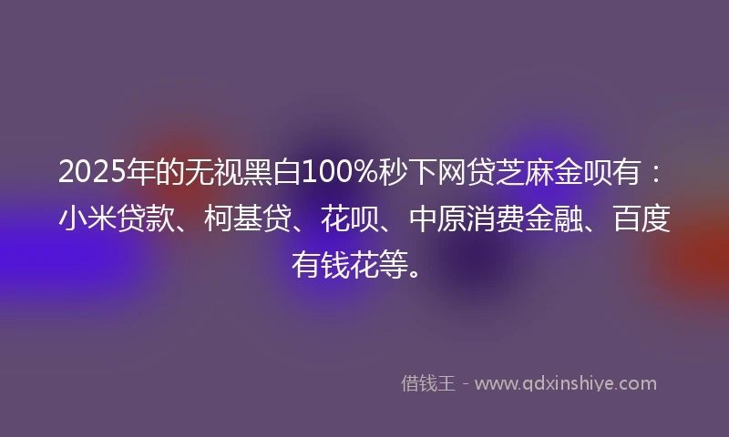 2025年的无视黑白100%秒下网贷芝麻金呗有：小米贷款、柯基贷、花呗、中原消费金融、百度有钱花等。