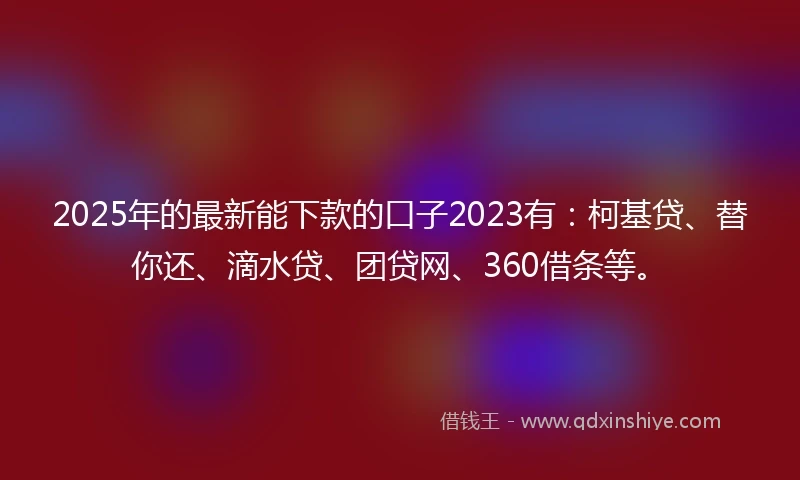 2025年的最新能下款的口子2023有：柯基贷、替你还、滴水贷、团贷网、360借条等。