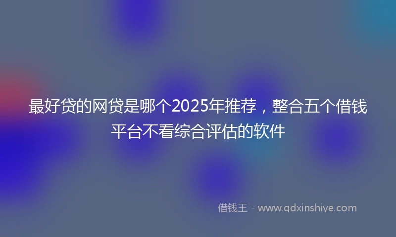 最好贷的网贷是哪个2025年推荐，整合五个借钱平台不看综合评估的软件