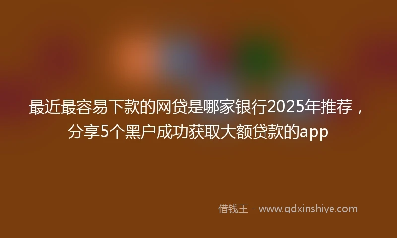 最近最容易下款的网贷是哪家银行2025年推荐，分享5个黑户成功获取大额贷款的app