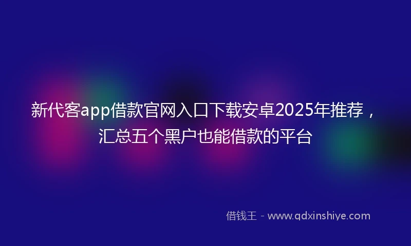 新代客app借款官网入口下载安卓2025年推荐，汇总五个黑户也能借款的平台