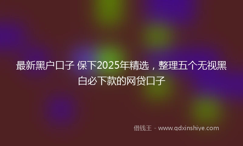 最新黑户口子 保下2025年精选，整理五个无视黑白必下款的网贷口子