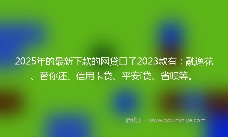 2025年的最新下款的网贷口子2023款有：融逸花、替你还、信用卡贷、平安i贷、省呗等。