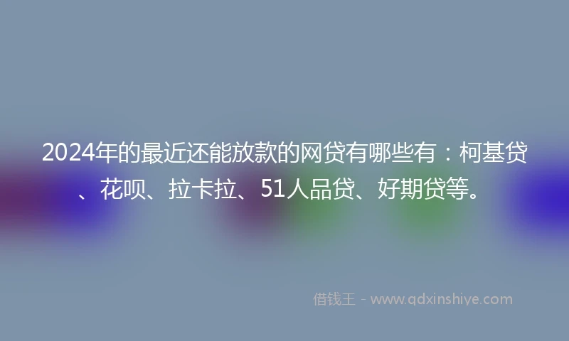 2024年的最近还能放款的网贷有哪些有：柯基贷、花呗、拉卡拉、51人品贷、好期贷等。