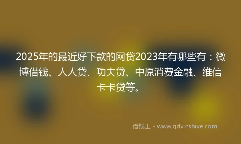 2025年的最近好下款的网贷2023年有哪些有：微博借钱、人人贷、功夫贷、中原消费金融、维信卡卡贷等。