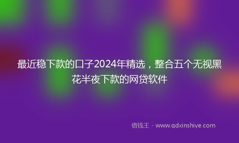最近稳下款的口子2024年精选，整合五个无视黑花半夜下款的网贷软件