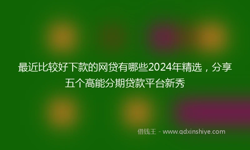 最近比较好下款的网贷有哪些2024年精选，分享五个高能分期贷款平台新秀
