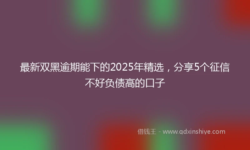 最新双黑逾期能下的2025年精选，分享5个征信不好负债高的口子