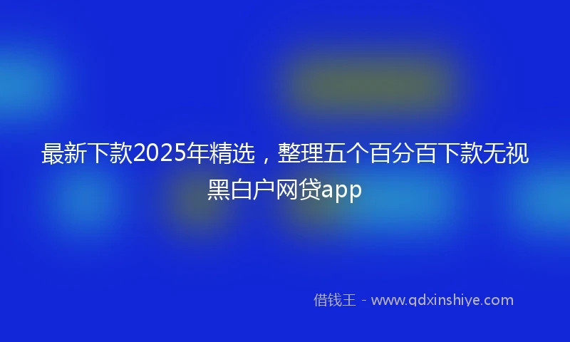 最新下款2025年精选，整理五个百分百下款无视黑白户网贷app