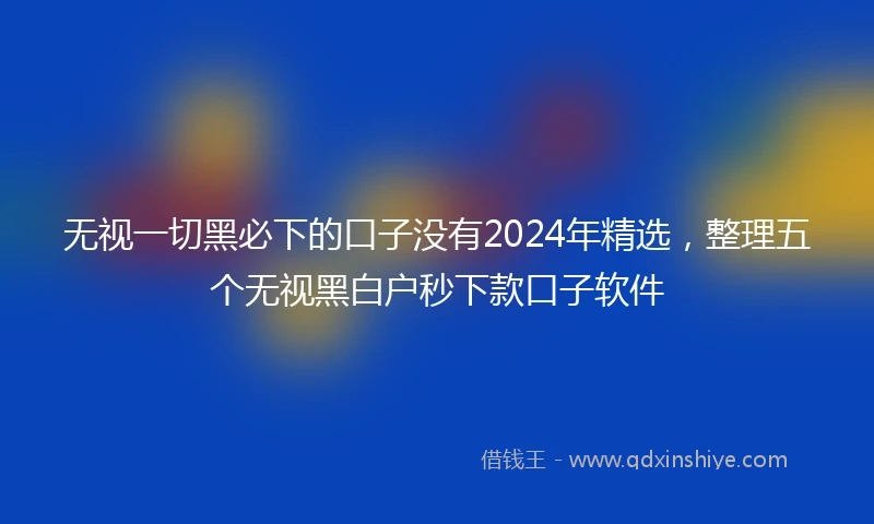 无视一切黑必下的口子没有2024年精选，整理五个无视黑白户秒下款口子软件