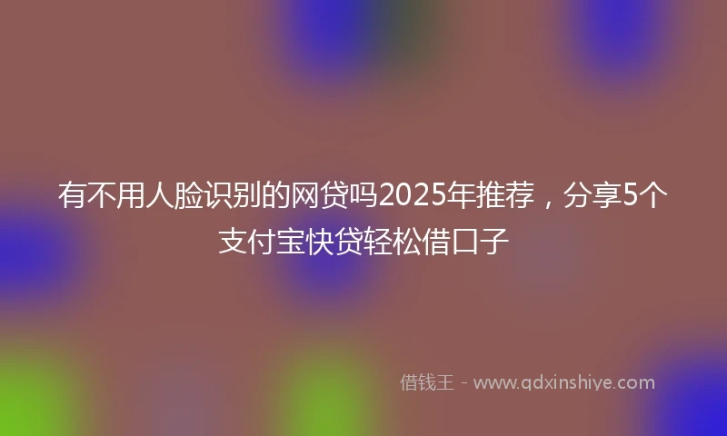 有不用人脸识别的网贷吗2025年推荐，分享5个支付宝快贷轻松借口子