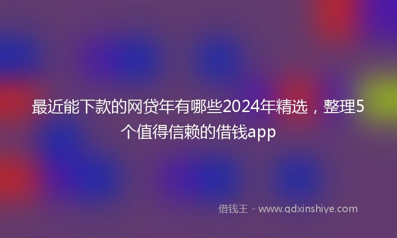 最近能下款的网贷年有哪些2024年精选，整理5个值得信赖的借钱app