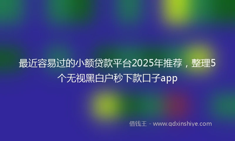 最近容易过的小额贷款平台2025年推荐，整理5个无视黑白户秒下款口子app