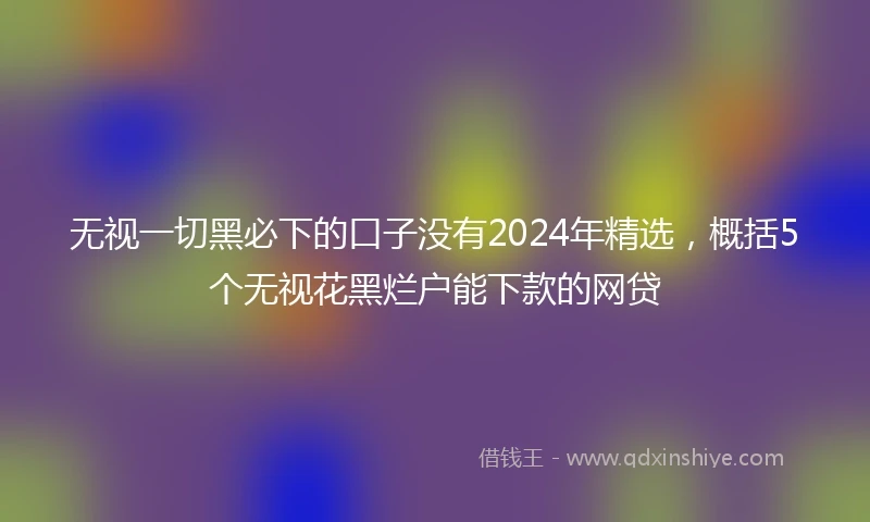 无视一切黑必下的口子没有2024年精选，概括5个无视花黑烂户能下款的网贷