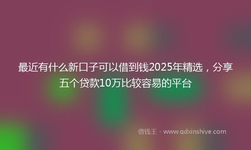 最近有什么新口子可以借到钱2025年精选，分享五个贷款10万比较容易的平台