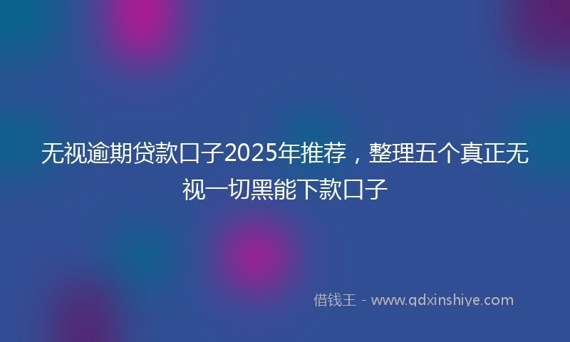 无视逾期贷款口子2025年推荐，整理五个真正无视一切黑能下款口子