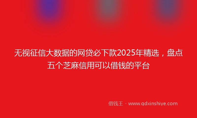 无视征信大数据的网贷必下款2025年精选，盘点五个芝麻信用可以借钱的平台