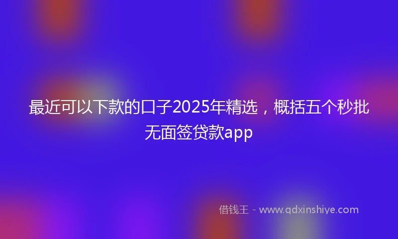 最近可以下款的口子2025年精选，概括五个秒批无面签贷款app