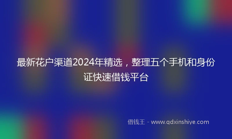 最新花户渠道2024年精选，整理五个手机和身份证快速借钱平台