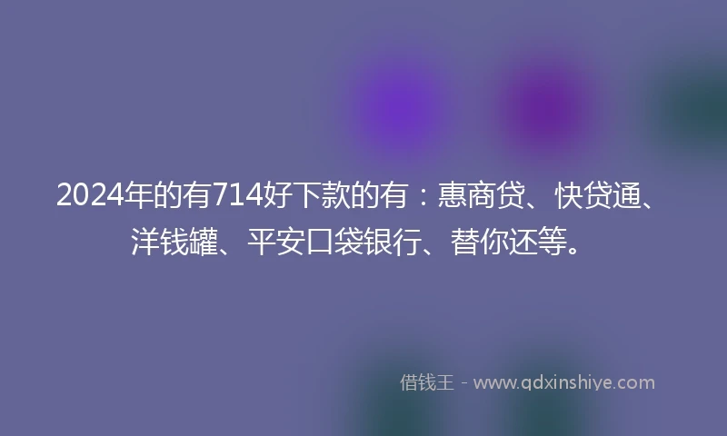 2024年的有714好下款的有：惠商贷、快贷通、洋钱罐、平安口袋银行、替你还等。