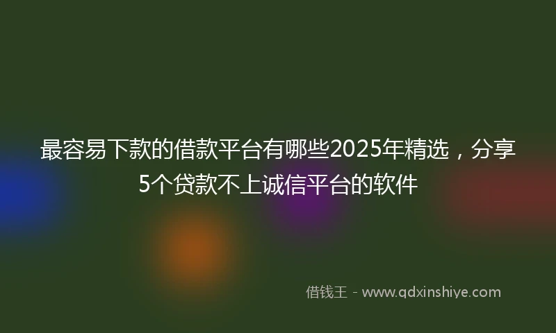 最容易下款的借款平台有哪些2025年精选，分享5个贷款不上诚信平台的软件