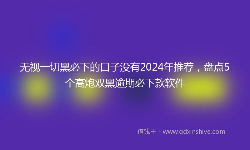 无视一切黑必下的口子没有2024年推荐，盘点5个高炮双黑逾期必下款软件