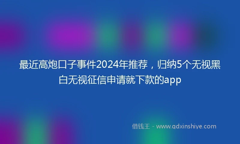 最近高炮口子事件2024年推荐,归纳5个无视黑白无视征信申请就下款的app