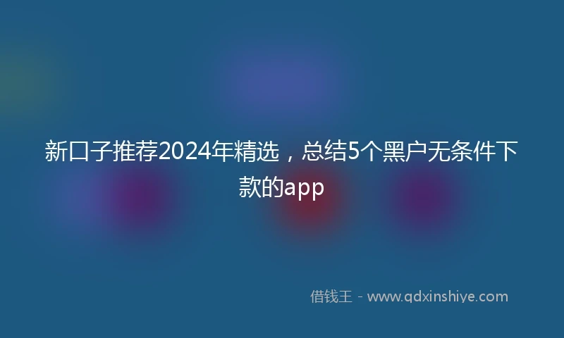 新口子推荐2024年精选，总结5个黑户无条件下款的app