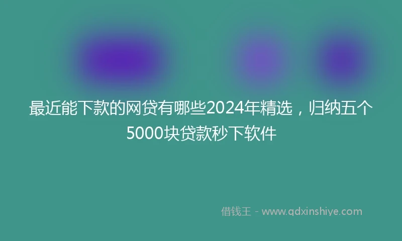 最近能下款的网贷有哪些2024年精选，归纳五个5000块贷款秒下软件