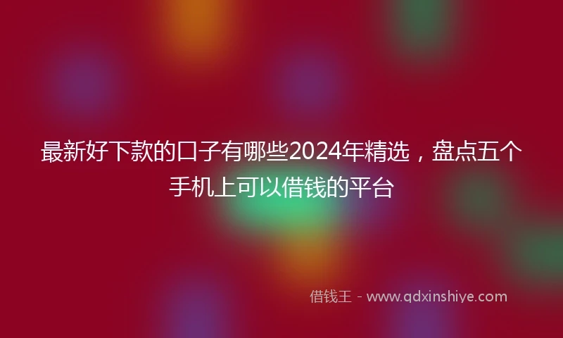 最新好下款的口子有哪些2024年精选，盘点五个手机上可以借钱的平台