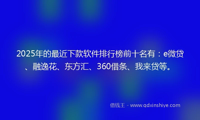 2025年的最近下款软件排行榜前十名有：e微贷、融逸花、东方汇、360借条、我来贷等。