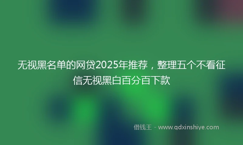 无视黑名单的网贷2025年推荐，整理五个不看征信无视黑白百分百下款