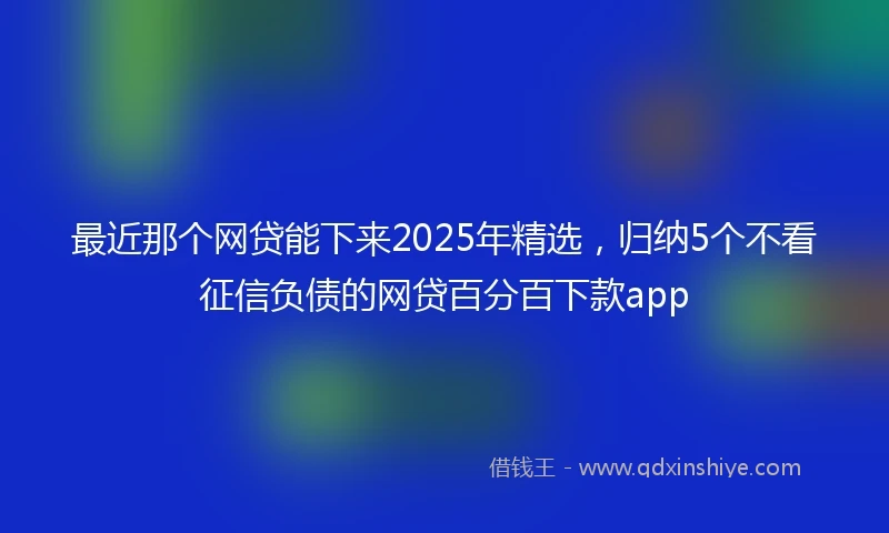 最近那个网贷能下来2025年精选，归纳5个不看征信负债的网贷百分百下款app